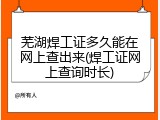 芜湖焊工证多久能在网上查出来(焊工证网上查询时长)