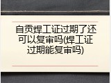 自贡焊工证过期了还可以复审吗(焊工证过期能复审吗)