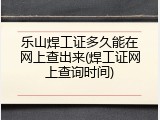 乐山焊工证多久能在网上查出来(焊工证网上查询时间)