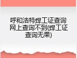 呼和浩特焊工证查询网上查询不到(焊工证查询无果)