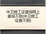 中卫焊工证查询网上查询不到(中卫焊工证查不到)