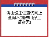 佛山焊工证查询网上查询不到(佛山焊工证查无)