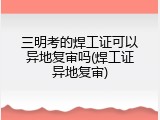 三明考的焊工证可以异地复审吗(焊工证异地复审)