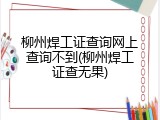 柳州焊工证查询网上查询不到(柳州焊工证查无果)