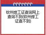 钦州焊工证查询网上查询不到(钦州焊工证查不到)