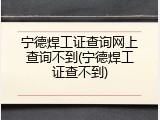 宁德焊工证查询网上查询不到(宁德焊工证查不到)