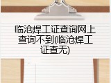 临沧焊工证查询网上查询不到(临沧焊工证查无)