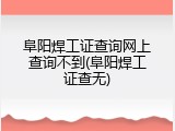阜阳焊工证查询网上查询不到(阜阳焊工证查无)