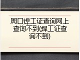 周口焊工证查询网上查询不到(焊工证查询不到)