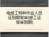 电焊工特种作业人员证到期复审(焊工证复审到期)