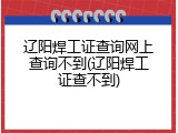 辽阳焊工证查询网上查询不到(辽阳焊工证查不到)