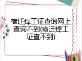 宿迁焊工证查询网上查询不到(宿迁焊工证查不到)