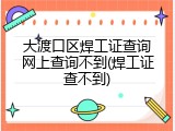 大渡口区焊工证查询网上查询不到(焊工证查不到)