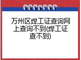 万州区焊工证查询网上查询不到(焊工证查不到)