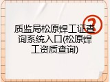 质监局松原焊工证查询系统入口(松原焊工资质查询)
