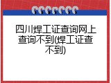 四川焊工证查询网上查询不到(焊工证查不到)