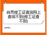 自贡焊工证查询网上查询不到(焊工证查不到)