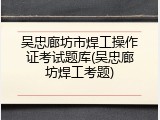 吴忠廊坊市焊工操作证考试题库(吴忠廊坊焊工考题)