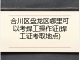 合川区盘龙区哪里可以考焊工操作证(焊工证考取地点)