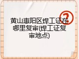 黄山惠阳区焊工证在哪里复审(焊工证复审地点)