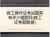 焊工操作证考试题库有多少道题目(焊工证考题数量)