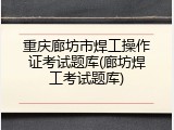 重庆廊坊市焊工操作证考试题库(廊坊焊工考试题库)
