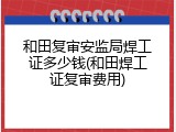 和田复审安监局焊工证多少钱(和田焊工证复审费用)