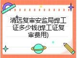 清远复审安监局焊工证多少钱(焊工证复审费用)