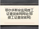 鄂尔多斯安监局焊工证查询官网网址(鄂焊工证查询官网)
