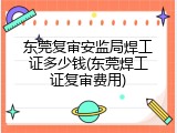 东莞复审安监局焊工证多少钱(东莞焊工证复审费用)