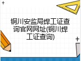 铜川安监局焊工证查询官网网址(铜川焊工证查询)