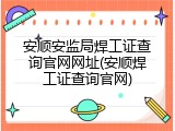 安顺安监局焊工证查询官网网址(安顺焊工证查询官网)