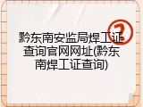 黔东南安监局焊工证查询官网网址(黔东南焊工证查询)