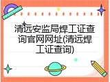 清远安监局焊工证查询官网网址(清远焊工证查询)