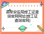 酒泉安监局焊工证查询官网网址(焊工证查询官网)