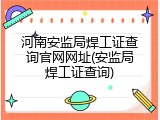 河南安监局焊工证查询官网网址(安监局焊工证查询)