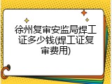 徐州复审安监局焊工证多少钱(焊工证复审费用)
