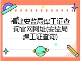 福建安监局焊工证查询官网网址(安监局焊工证查询)