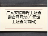 广元安监局焊工证查询官网网址(广元焊工证查询官网)