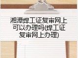 湘潭焊工证复审网上可以办理吗(焊工证复审网上办理)