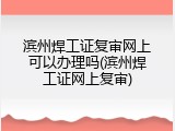 滨州焊工证复审网上可以办理吗(滨州焊工证网上复审)