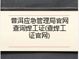 普洱应急管理局官网查询焊工证(查焊工证官网)