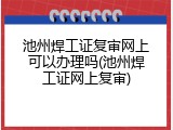 池州焊工证复审网上可以办理吗(池州焊工证网上复审)