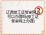 辽源焊工证复审网上可以办理吗(焊工证复审网上办理)