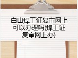 白山焊工证复审网上可以办理吗(焊工证复审网上办)