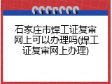 石家庄市焊工证复审网上可以办理吗(焊工证复审网上办理)