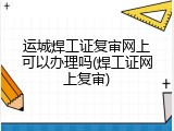 运城焊工证复审网上可以办理吗(焊工证网上复审)
