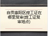 自贡惠阳区焊工证在哪里复审(焊工证复审地点)
