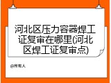 河北区压力容器焊工证复审在哪里(河北区焊工证复审点)