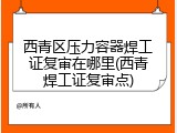 西青区压力容器焊工证复审在哪里(西青焊工证复审点)